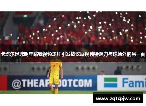 卡塔尔足球明星跳舞视频走红引发热议展现独特魅力与球场外的另一面