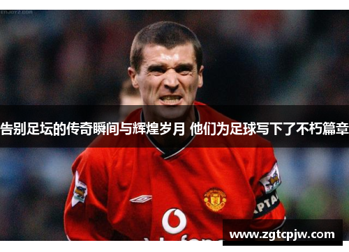 告别足坛的传奇瞬间与辉煌岁月 他们为足球写下了不朽篇章