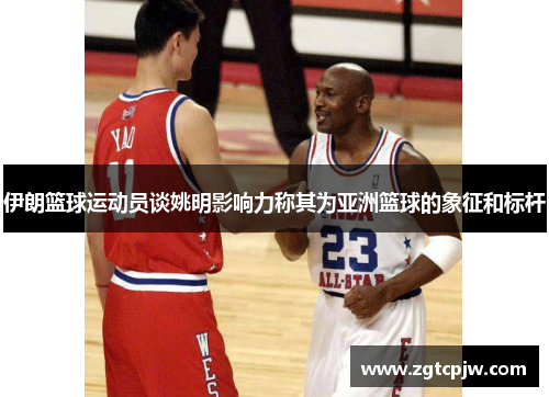 伊朗篮球运动员谈姚明影响力称其为亚洲篮球的象征和标杆